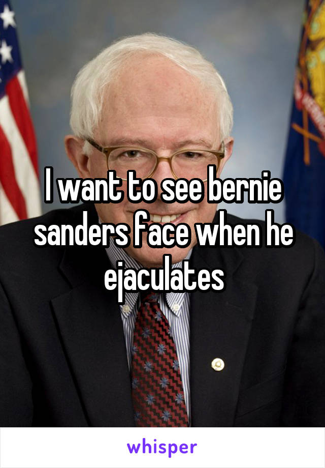 I want to see bernie sanders face when he ejaculates