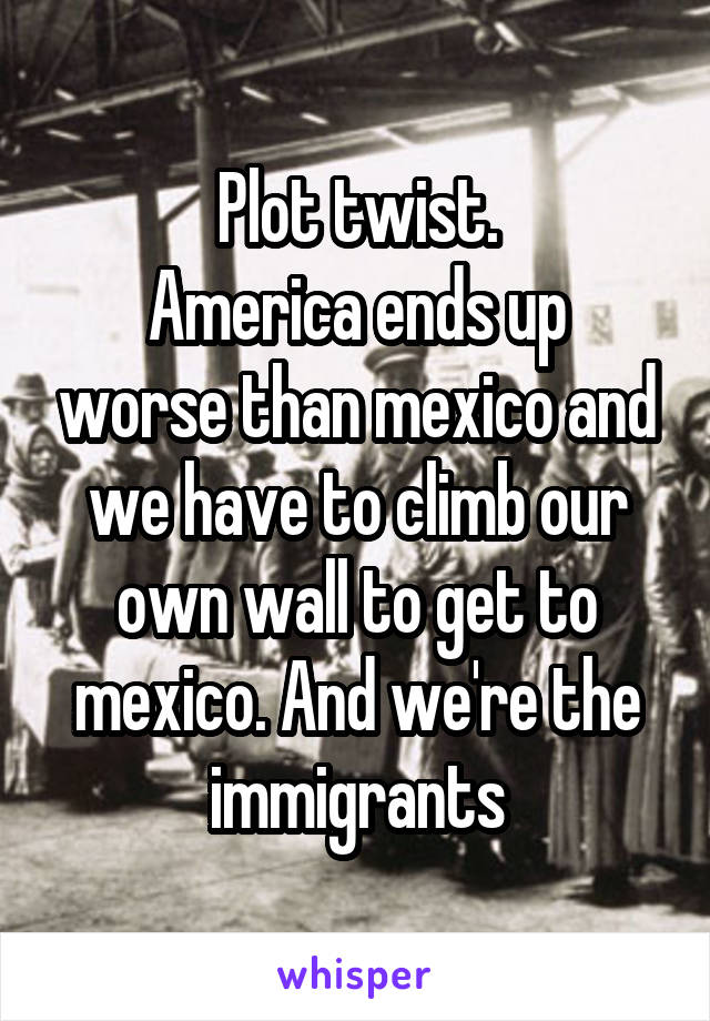 Plot twist.
America ends up worse than mexico and we have to climb our own wall to get to mexico. And we're the immigrants