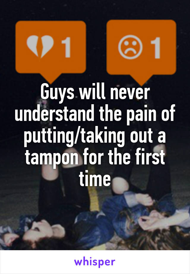 Guys will never understand the pain of putting/taking out a tampon for the first time