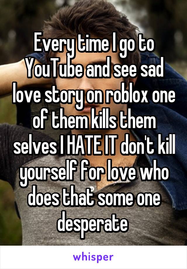 Every time I go to YouTube and see sad love story on roblox one of them kills them selves I HATE IT don't kill yourself for love who does that some one desperate 