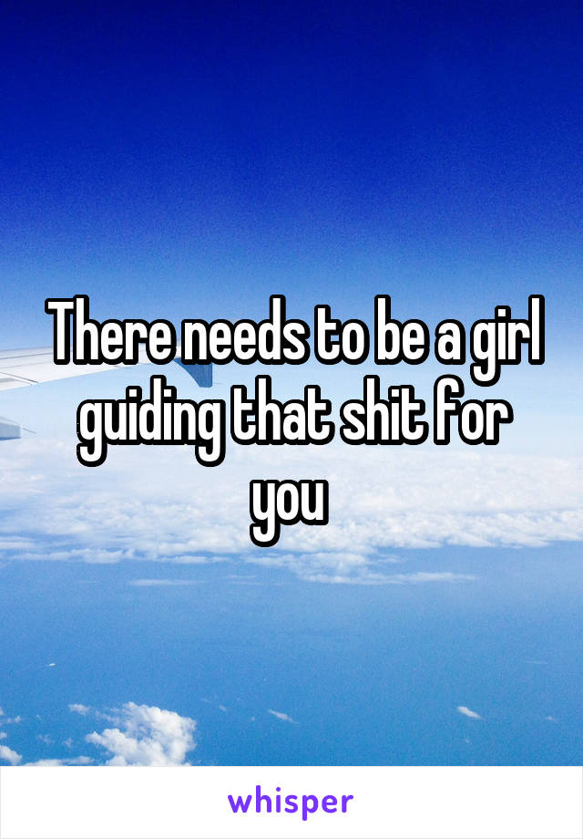 There needs to be a girl guiding that shit for you 