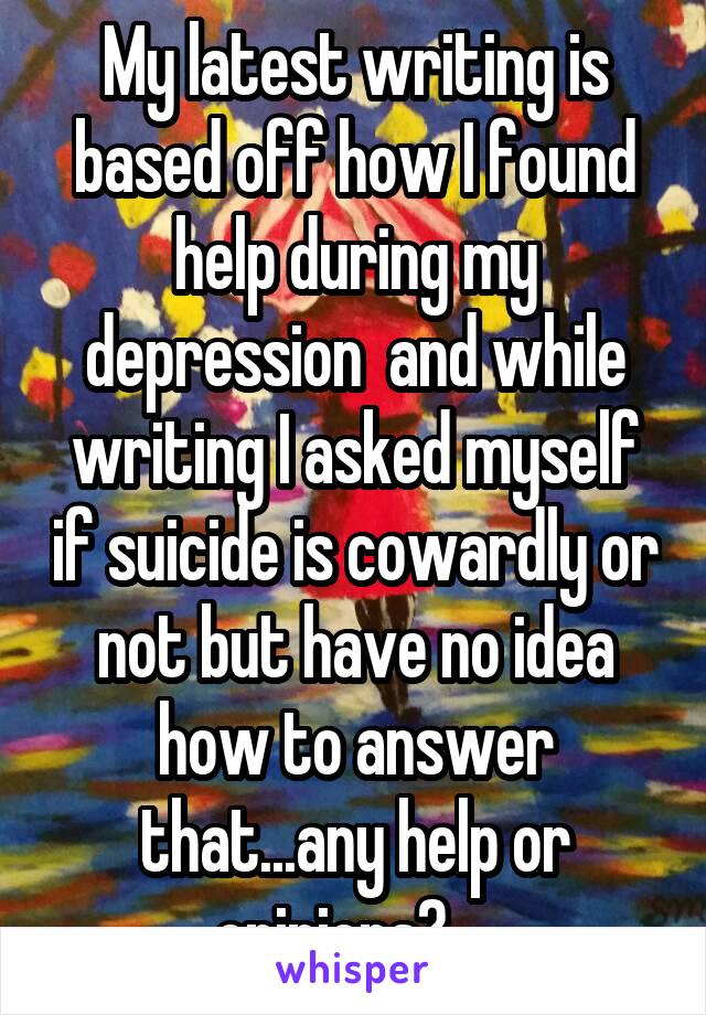 My latest writing is based off how I found help during my depression  and while writing I asked myself if suicide is cowardly or not but have no idea how to answer that...any help or opinions?... 