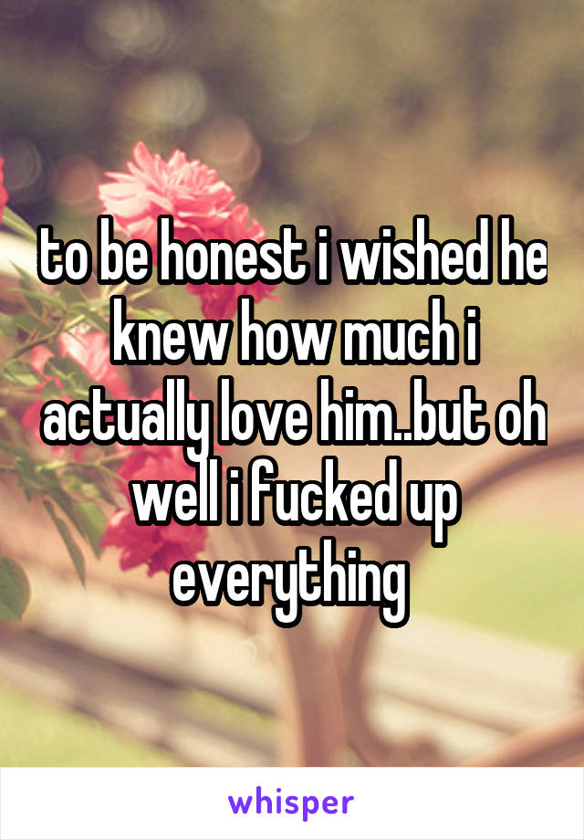 to be honest i wished he knew how much i actually love him..but oh well i fucked up everything 