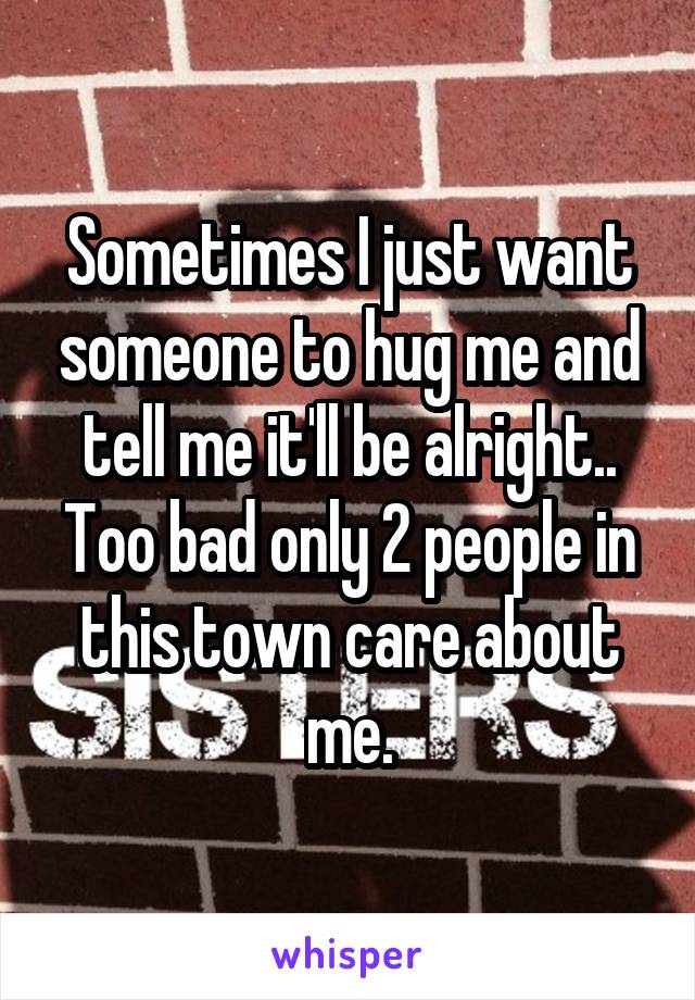 Sometimes I just want someone to hug me and tell me it'll be alright.. Too bad only 2 people in this town care about me.