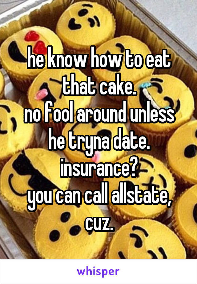 he know how to eat that cake.
no fool around unless he tryna date.
insurance?
you can call allstate, cuz.