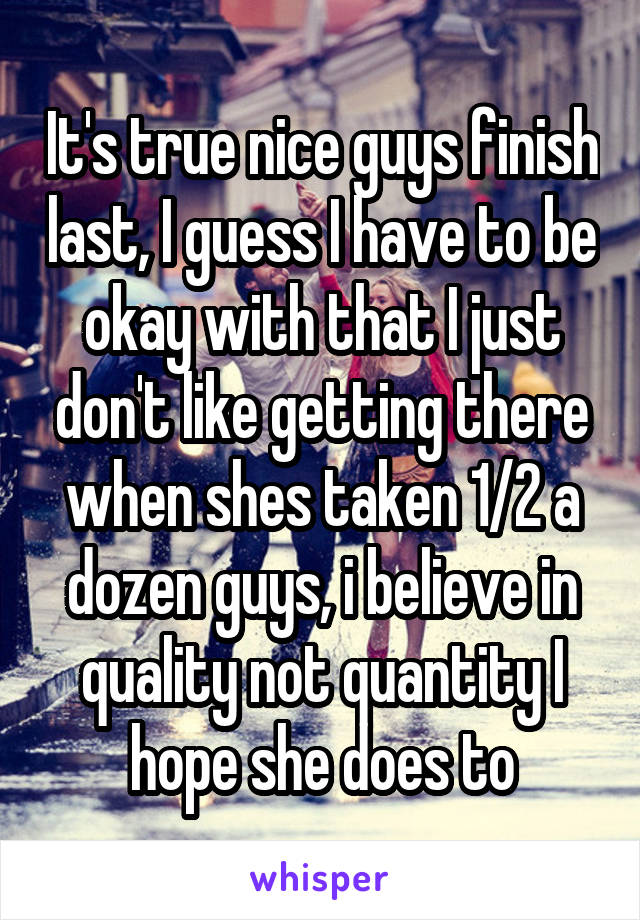 It's true nice guys finish last, I guess I have to be okay with that I just don't like getting there when shes taken 1/2 a dozen guys, i believe in quality not quantity I hope she does to