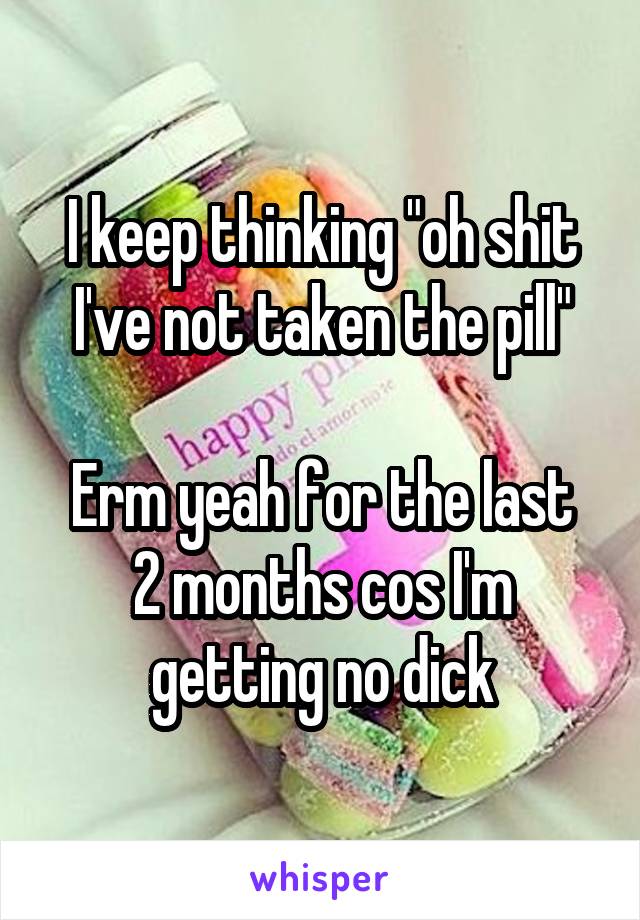 I keep thinking "oh shit I've not taken the pill"

Erm yeah for the last 2 months cos I'm getting no dick