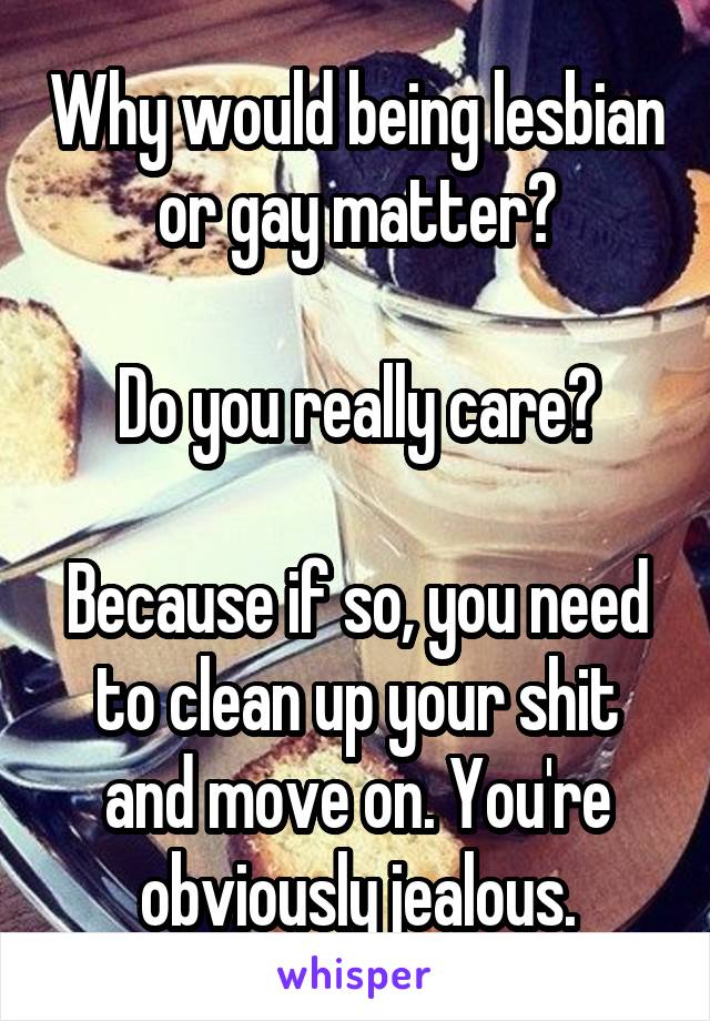 Why would being lesbian or gay matter?

Do you really care?

Because if so, you need to clean up your shit and move on. You're obviously jealous.