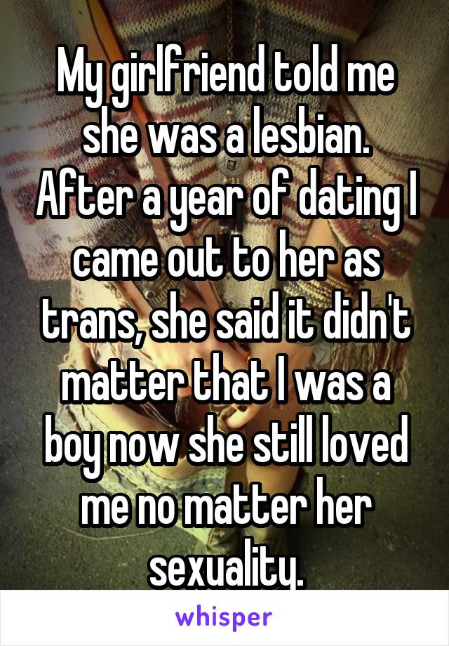 My girlfriend told me she was a lesbian. After a year of dating I came out to her as trans, she said it didn't matter that I was a boy now she still loved me no matter her sexuality.