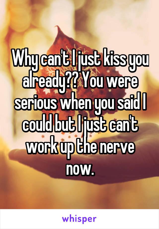 Why can't I just kiss you already?? You were serious when you said I could but I just can't work up the nerve now.