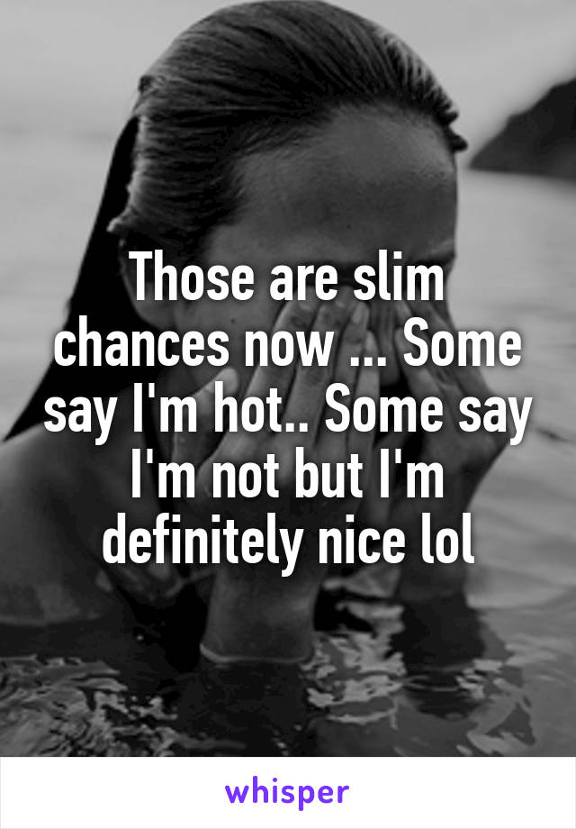 Those are slim chances now ... Some say I'm hot.. Some say I'm not but I'm definitely nice lol