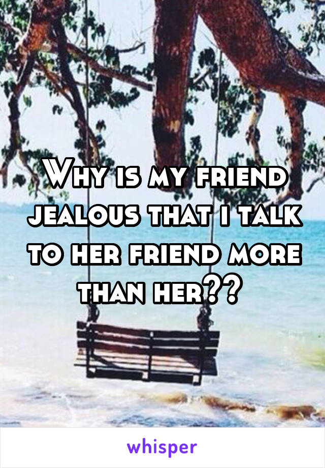 Why is my friend jealous that i talk to her friend more than her?? 