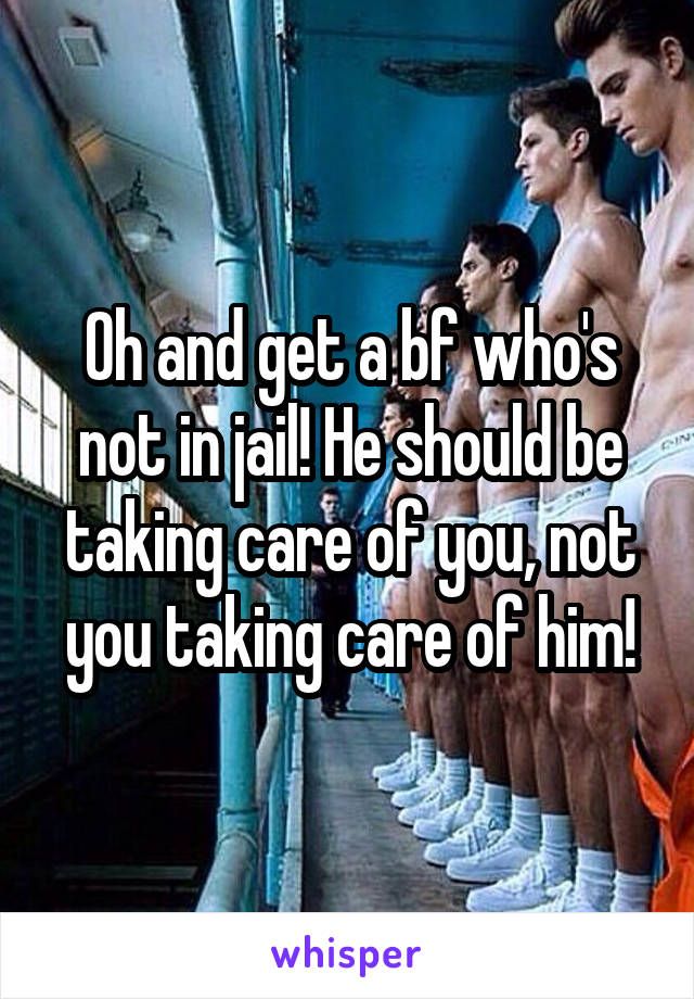 Oh and get a bf who's not in jail! He should be taking care of you, not you taking care of him!