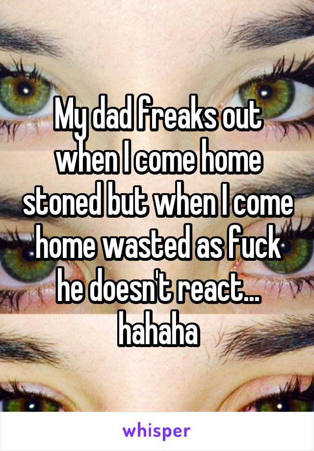 My dad freaks out when I come home stoned but when I come home wasted as fuck he doesn't react... hahaha