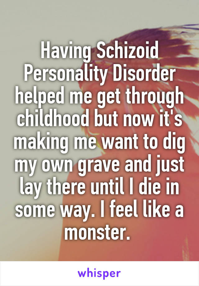 Having Schizoid Personality Disorder helped me get through childhood but now it's making me want to dig my own grave and just lay there until I die in some way. I feel like a monster. 