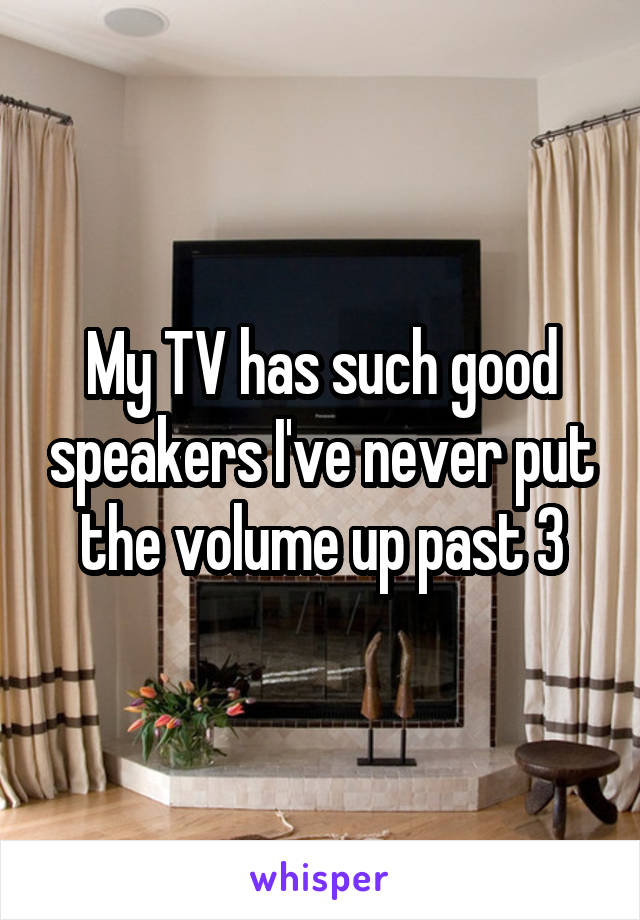 My TV has such good speakers I've never put the volume up past 3