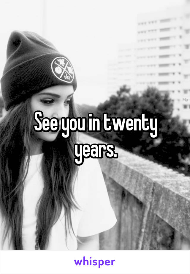 See you in twenty years.