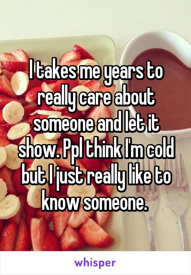 I takes me years to really care about someone and let it show. Ppl think I'm cold but I just really like to know someone. 