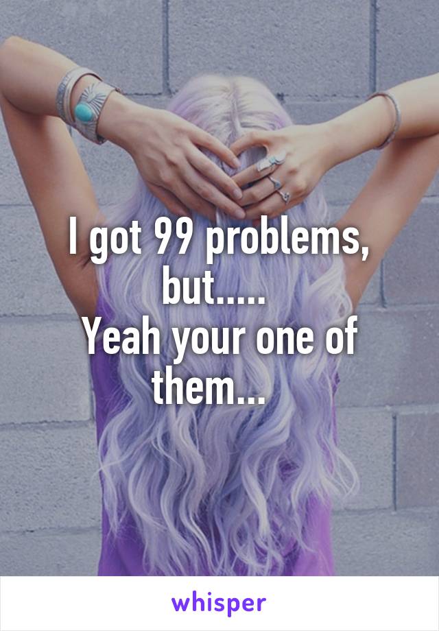 I got 99 problems, but..... 
Yeah your one of them...  