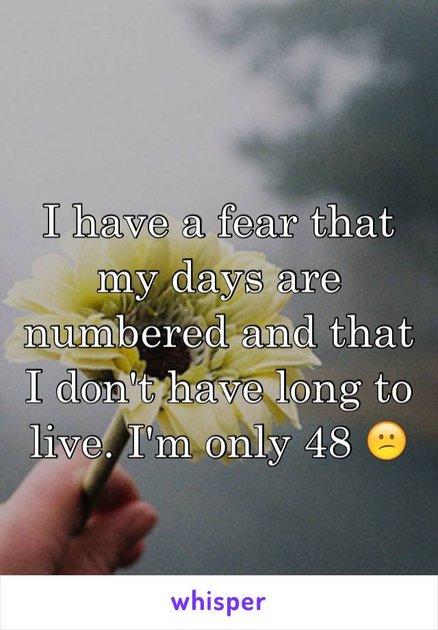 I have a fear that my days are numbered and that I don't have long to live. I'm only 48 😕