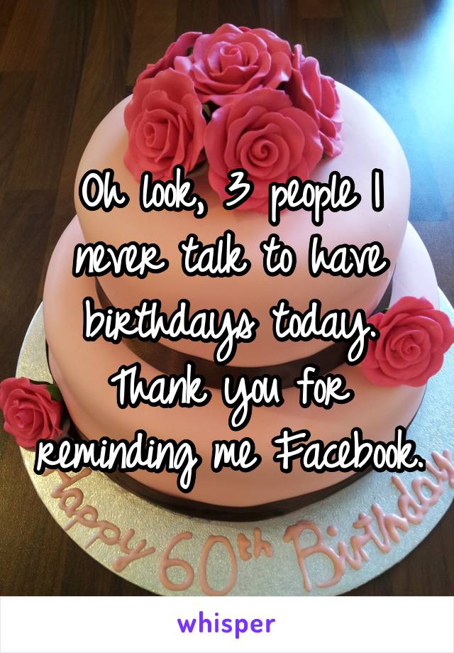 Oh look, 3 people I never talk to have birthdays today. Thank you for reminding me Facebook.