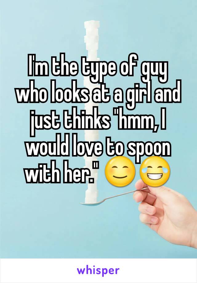 I'm the type of guy who looks at a girl and just thinks "hmm, I would love to spoon with her." 😊😂