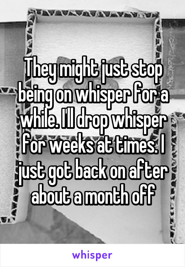 They might just stop being on whisper for a while. I'll drop whisper for weeks at times. I just got back on after about a month off