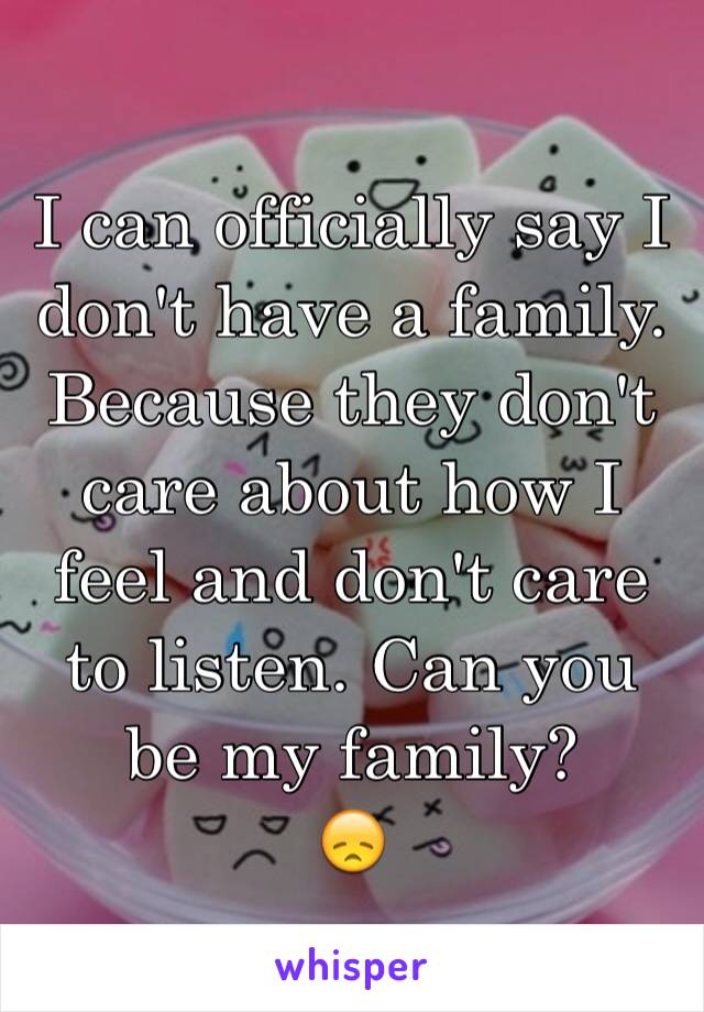 I can officially say I don't have a family. Because they don't care about how I feel and don't care to listen. Can you be my family?
😞