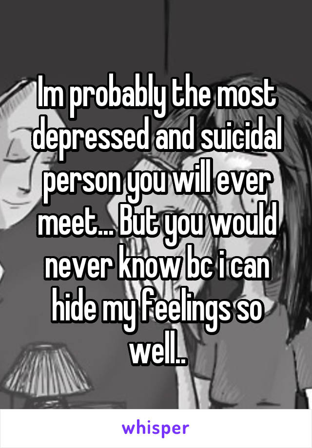 Im probably the most depressed and suicidal person you will ever meet... But you would never know bc i can hide my feelings so well..