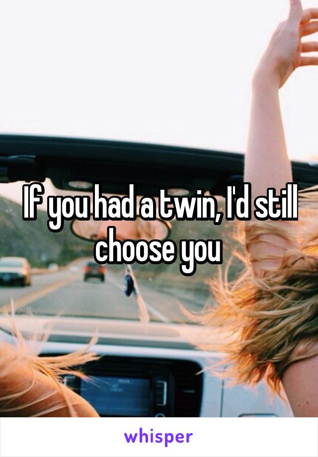 If you had a twin, I'd still choose you 