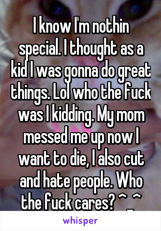 I know I'm nothin special. I thought as a kid I was gonna do great things. Lol who the fuck was I kidding. My mom messed me up now I want to die, I also cut and hate people. Who the fuck cares? ^_^