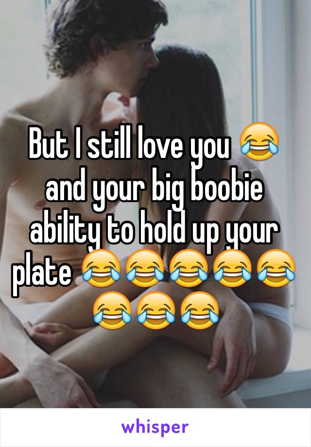 But I still love you 😂 and your big boobie ability to hold up your plate 😂😂😂😂😂😂😂😂