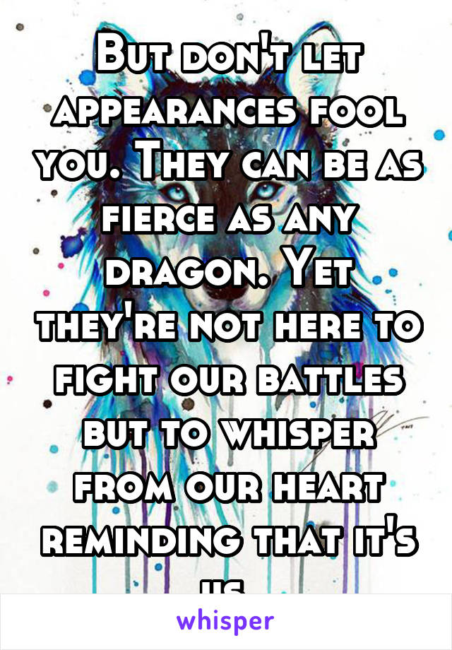 But don't let appearances fool you. They can be as fierce as any dragon. Yet they're not here to fight our battles but to whisper from our heart reminding that it's us.