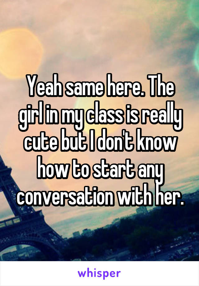 Yeah same here. The girl in my class is really cute but I don't know how to start any conversation with her.