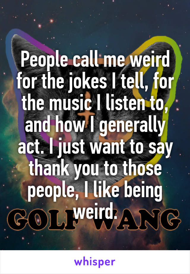 People call me weird for the jokes I tell, for the music I listen to, and how I generally act. I just want to say thank you to those people, I like being weird.