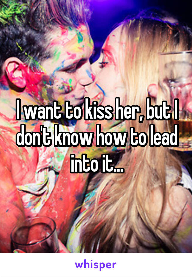 I want to kiss her, but I don't know how to lead into it...