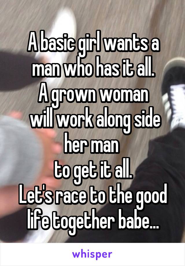 A basic girl wants a man who has it all.
A grown woman
 will work along side her man 
to get it all.
Let's race to the good life together babe...