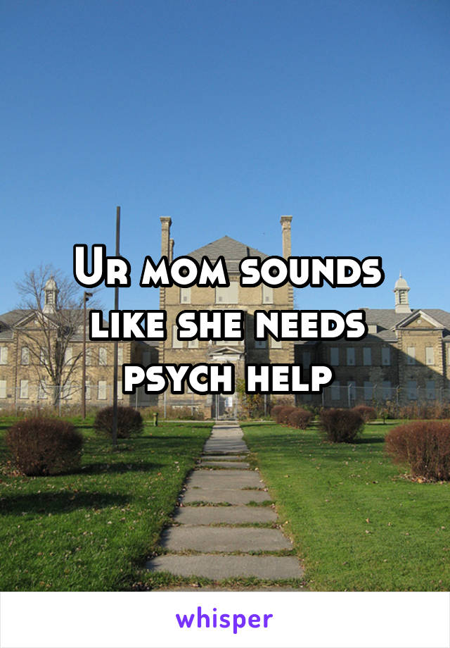 Ur mom sounds like she needs psych help