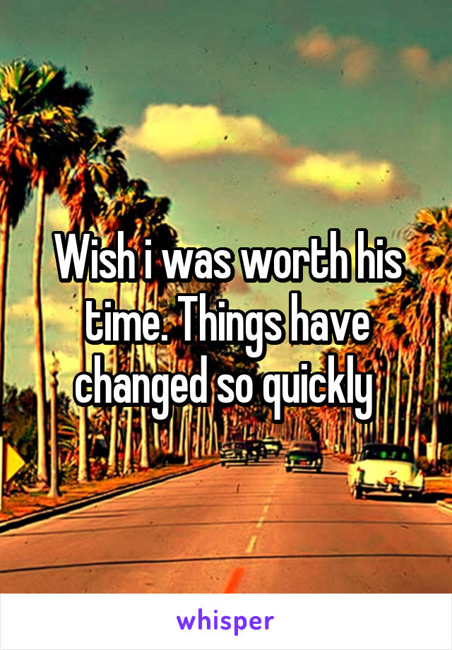 Wish i was worth his time. Things have changed so quickly 