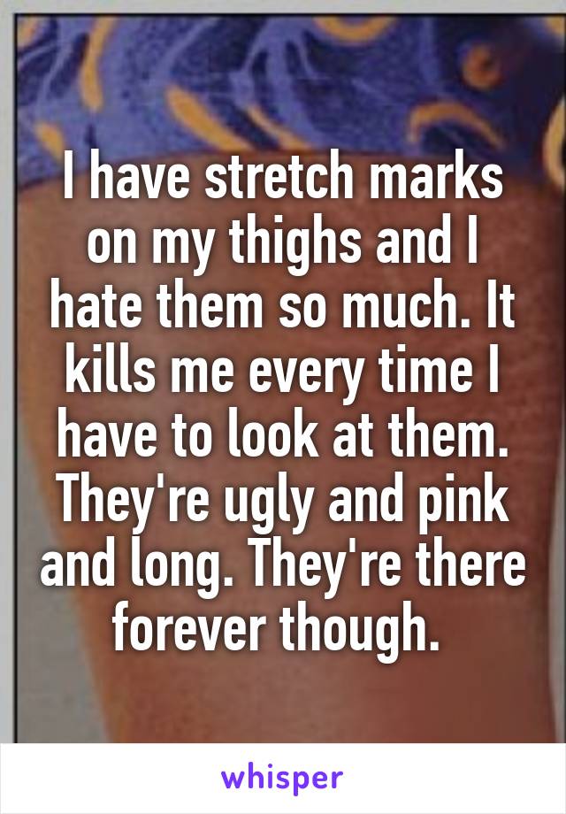 I have stretch marks on my thighs and I hate them so much. It kills me every time I have to look at them. They're ugly and pink and long. They're there forever though. 