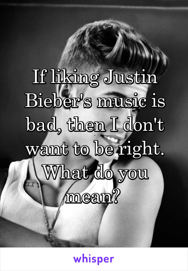 If liking Justin Bieber's music is bad, then I don't want to be right. What do you mean? 