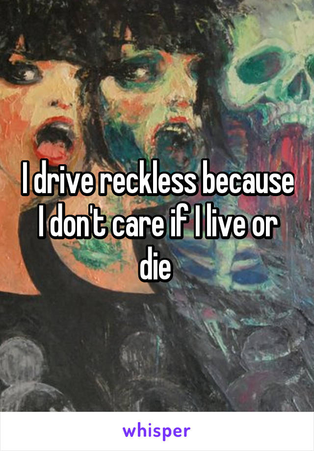 I drive reckless because I don't care if I live or die 