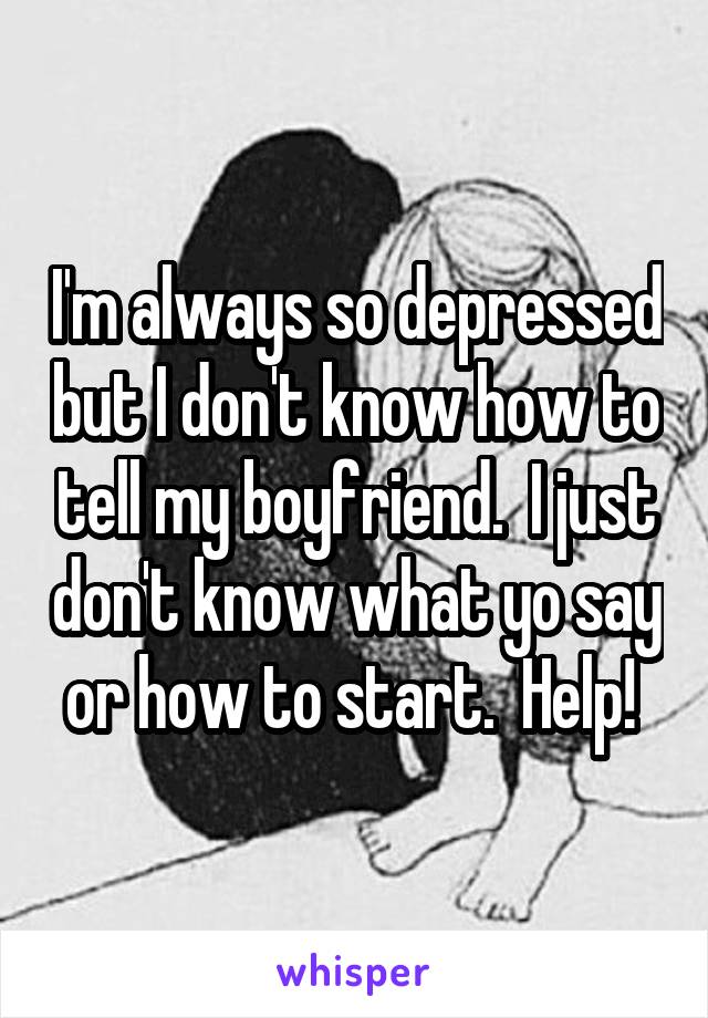 I'm always so depressed but I don't know how to tell my boyfriend.  I just don't know what yo say or how to start.  Help! 