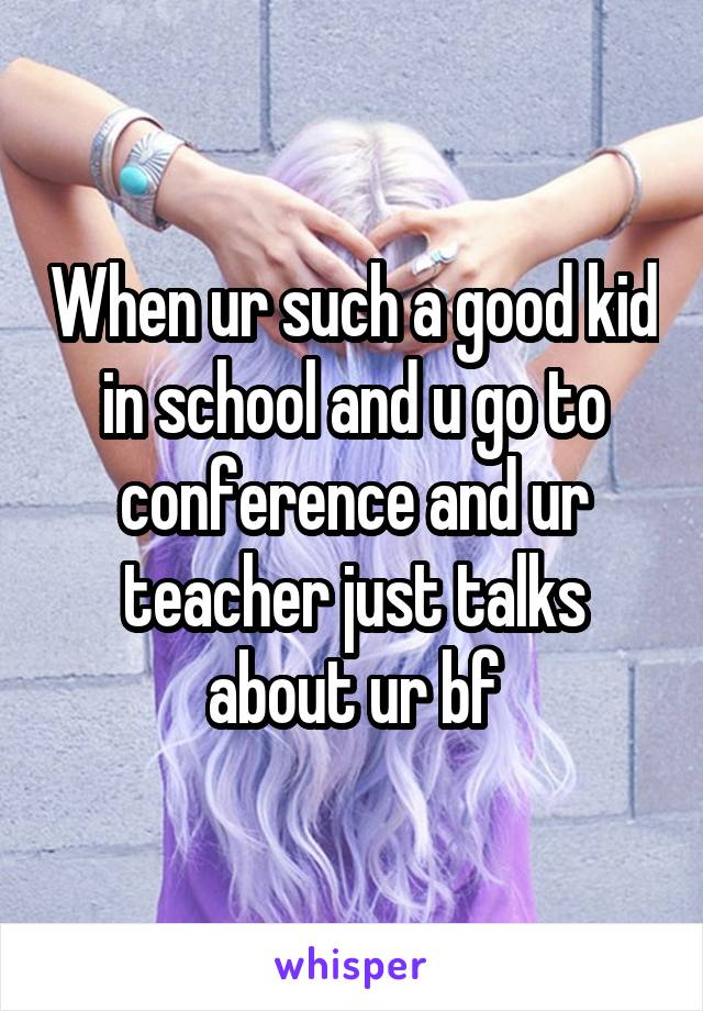 When ur such a good kid in school and u go to conference and ur teacher just talks about ur bf