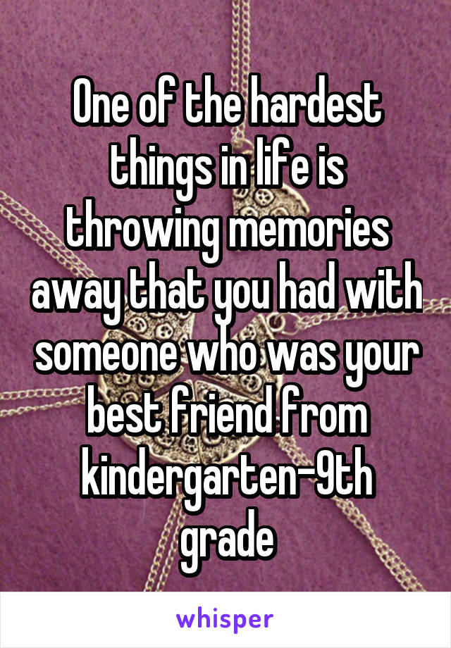 One of the hardest things in life is throwing memories away that you had with someone who was your best friend from kindergarten-9th grade