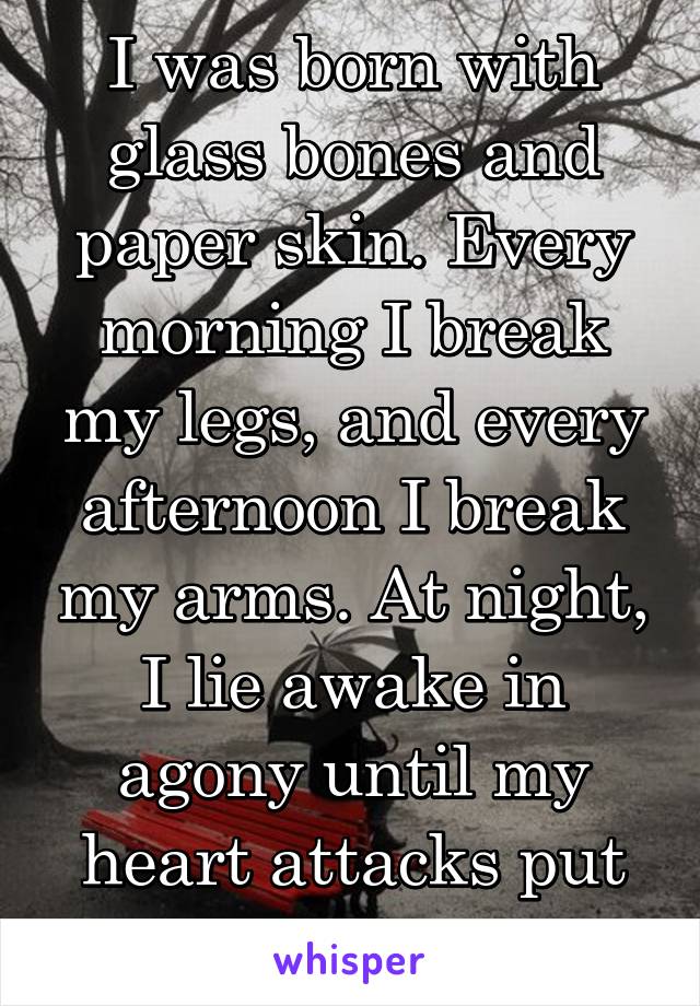 I was born with glass bones and paper skin. Every morning I break my legs, and every afternoon I break my arms. At night, I lie awake in agony until my heart attacks put me to sleep