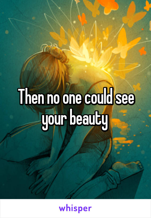 Then no one could see your beauty 