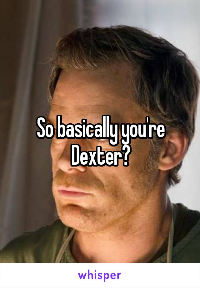 So basically you're Dexter?