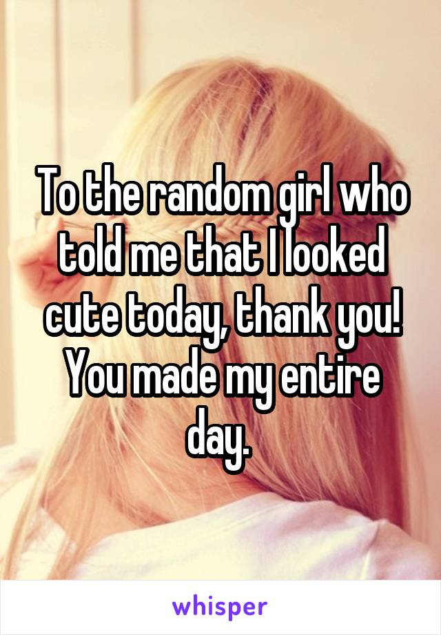 To the random girl who told me that I looked cute today, thank you! You made my entire day. 