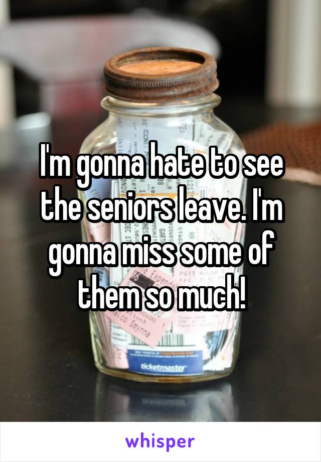 I'm gonna hate to see the seniors leave. I'm gonna miss some of them so much!